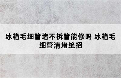 冰箱毛细管堵不拆管能修吗 冰箱毛细管清堵绝招